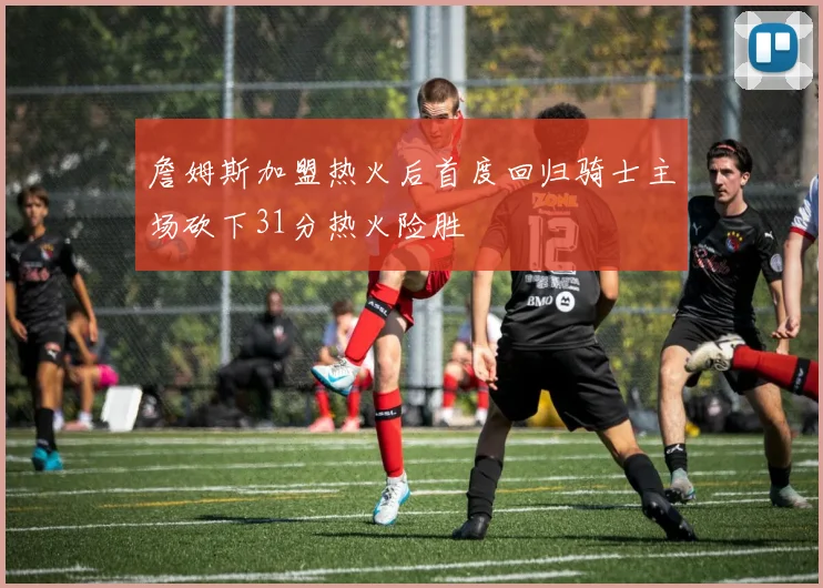 詹姆斯加盟热火后首度回归骑士主场砍下31分热火险胜