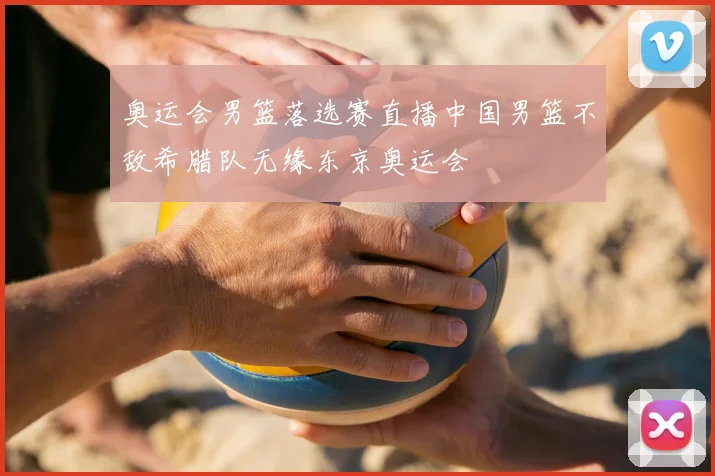 奥运会男篮落选赛直播中国男篮不敌希腊队无缘东京奥运会
