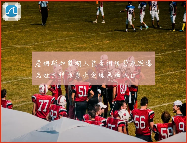 詹姆斯加盟湖人首秀训练营表现曝光杜兰特与勇士合练画面流出
