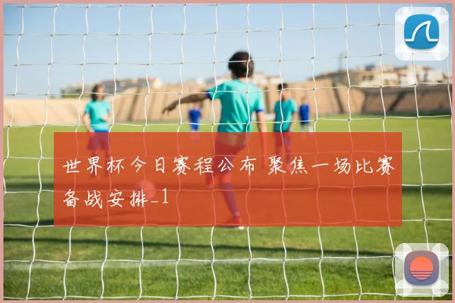 世界杯今日赛程公布 聚焦一场比赛备战安排_1