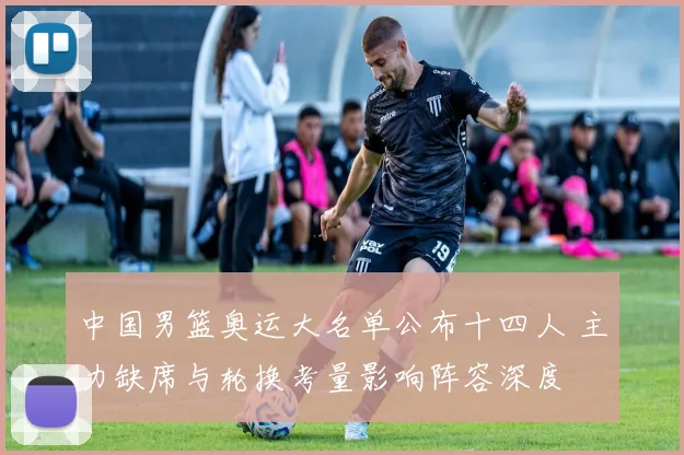 中国男篮奥运大名单公布十四人 主力缺席与轮换考量影响阵容深度