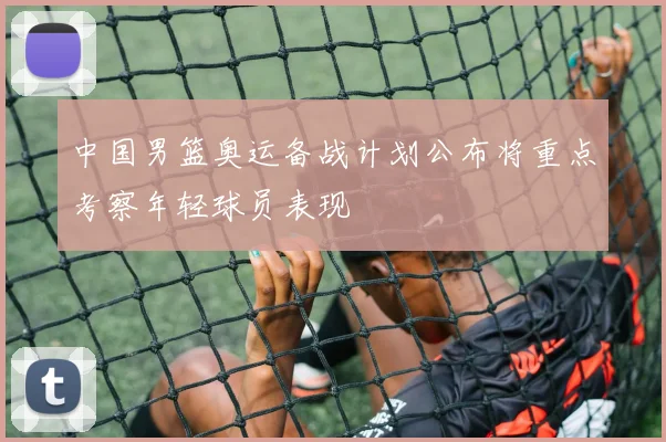 中国男篮奥运备战计划公布将重点考察年轻球员表现