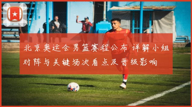 北京奥运会男篮赛程公布 详解小组对阵与关键场次看点及晋级影响