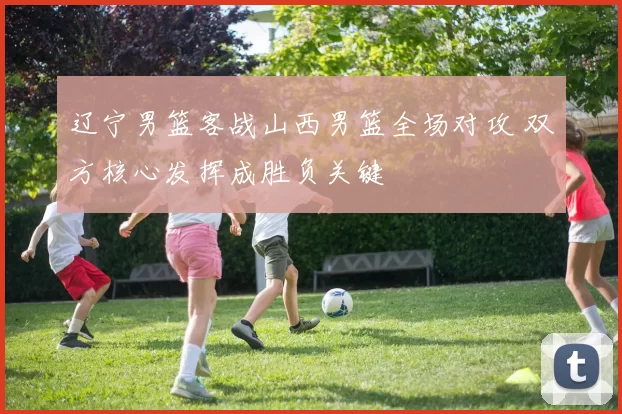 辽宁男篮客战山西男篮全场对攻 双方核心发挥成胜负关键