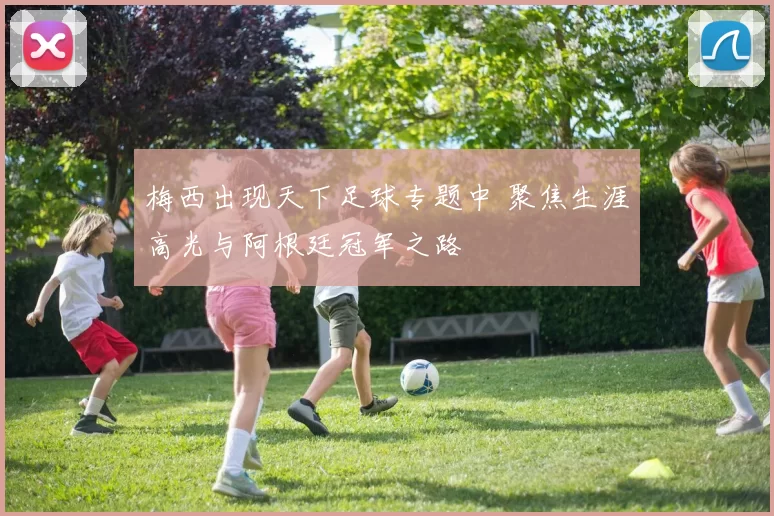 梅西出现天下足球专题中 聚焦生涯高光与阿根廷冠军之路