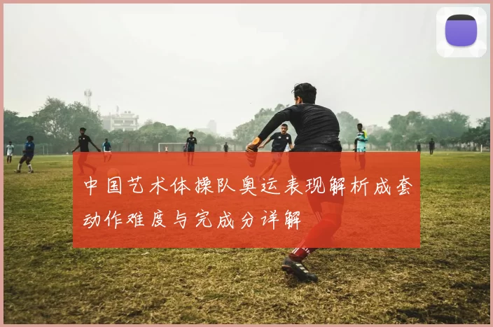 中国艺术体操队奥运表现解析成套动作难度与完成分详解