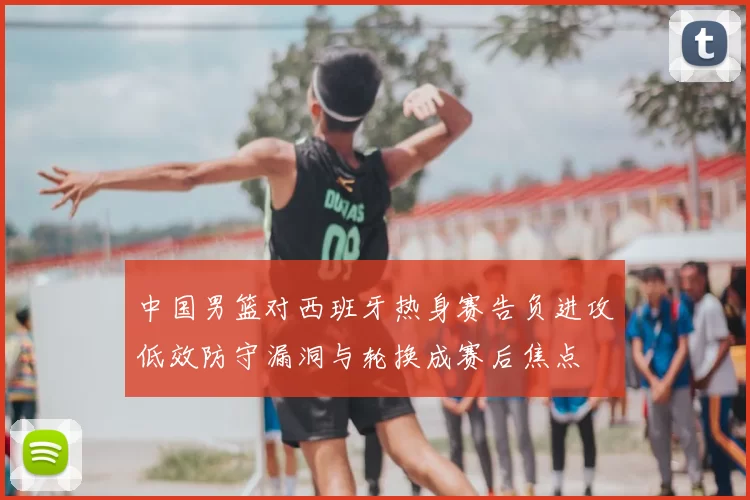 中国男篮对西班牙热身赛告负进攻低效防守漏洞与轮换成赛后焦点