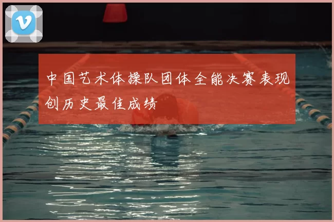 中国艺术体操队团体全能决赛表现创历史最佳成绩