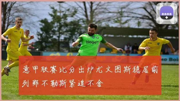 意甲联赛比分出炉尤文图斯稳居前列那不勒斯紧追不舍