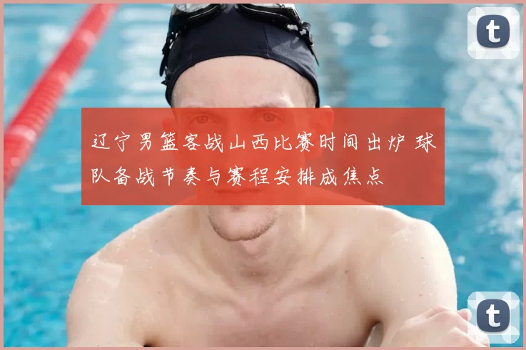 辽宁男篮客战山西比赛时间出炉 球队备战节奏与赛程安排成焦点