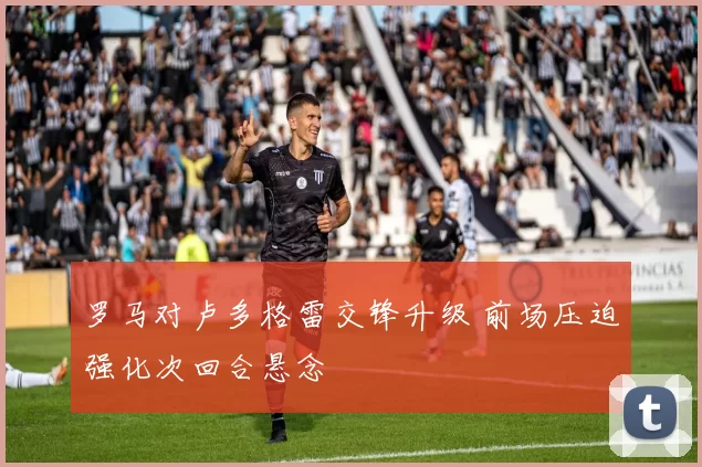 罗马对卢多格雷交锋升级 前场压迫强化次回合悬念