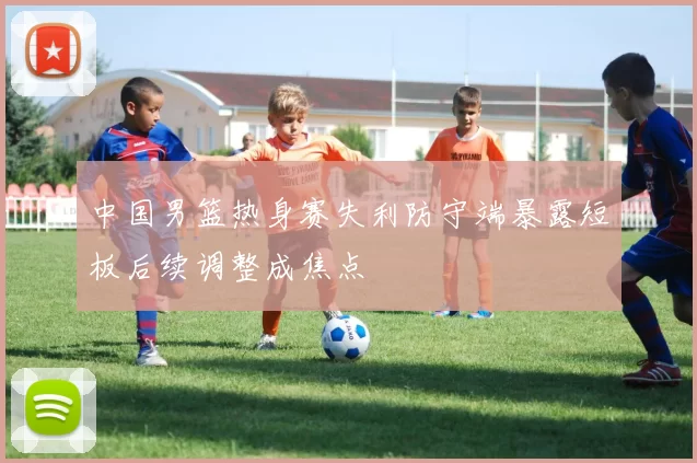 中国男篮热身赛失利防守端暴露短板后续调整成焦点