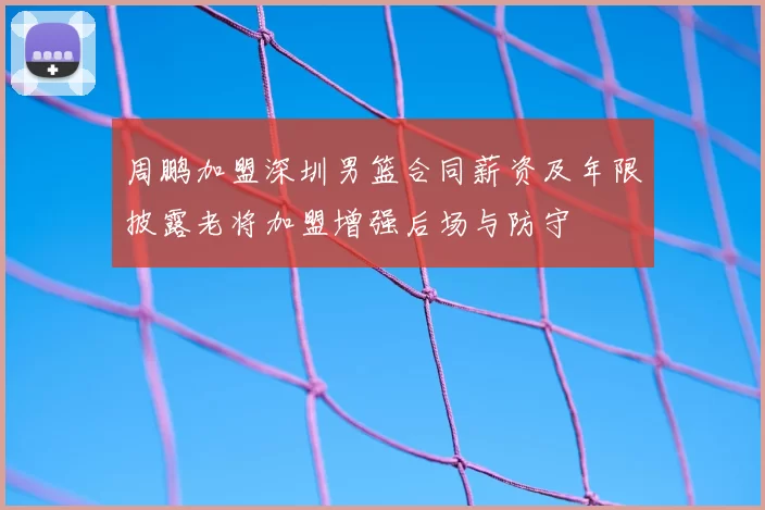 周鹏加盟深圳男篮合同薪资及年限披露老将加盟增强后场与防守