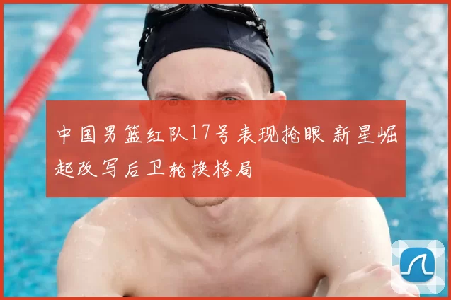 中国男篮红队17号表现抢眼 新星崛起改写后卫轮换格局