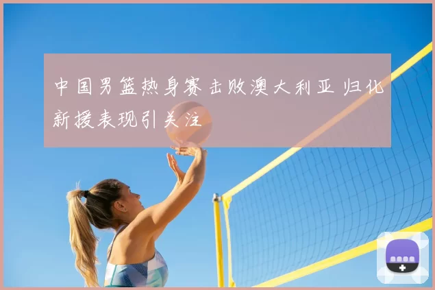 中国男篮热身赛击败澳大利亚 归化新援表现引关注