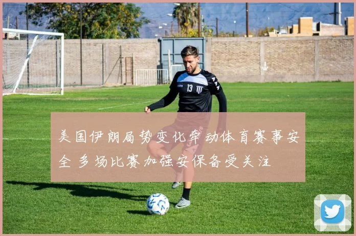 美国伊朗局势变化牵动体育赛事安全 多场比赛加强安保备受关注