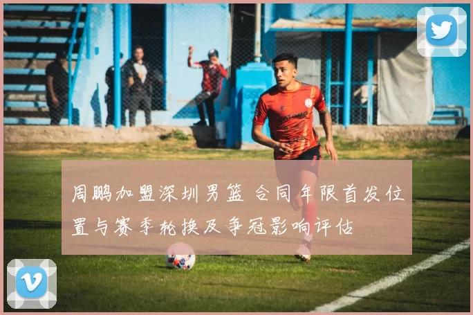 周鹏加盟深圳男篮 合同年限首发位置与赛季轮换及争冠影响评估