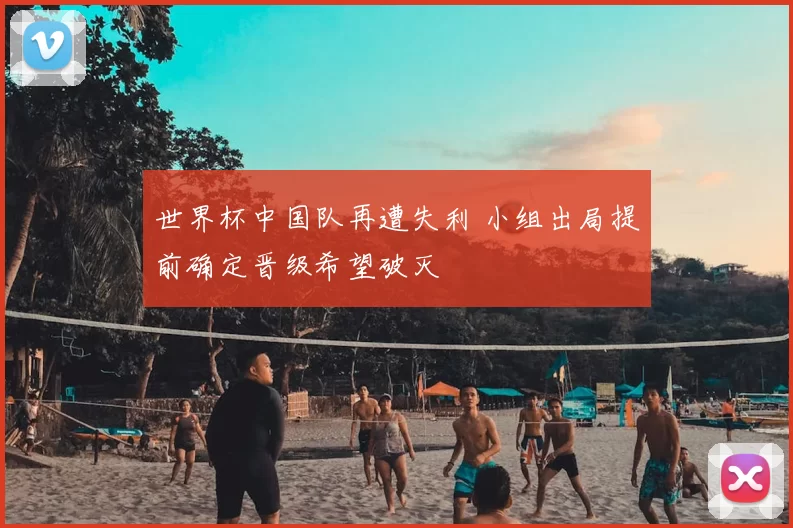 世界杯中国队再遭失利 小组出局提前确定晋级希望破灭