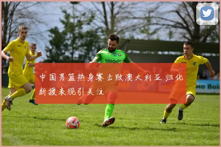 中国男篮热身赛击败澳大利亚 归化新援表现引关注