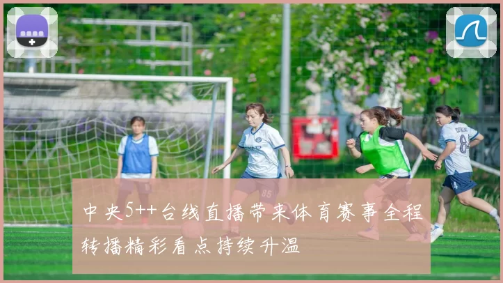 中央5++台线直播带来体育赛事全程转播精彩看点持续升温