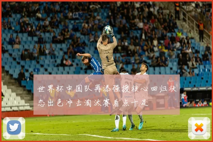 世界杯中国队再添强援核心回归状态出色冲击淘汰赛看点十足