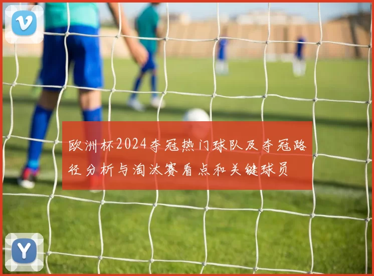 欧洲杯2024夺冠热门球队及夺冠路径分析与淘汰赛看点和关键球员
