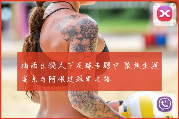 梅西出现天下足球专题中 聚焦生涯高光与阿根廷冠军之路