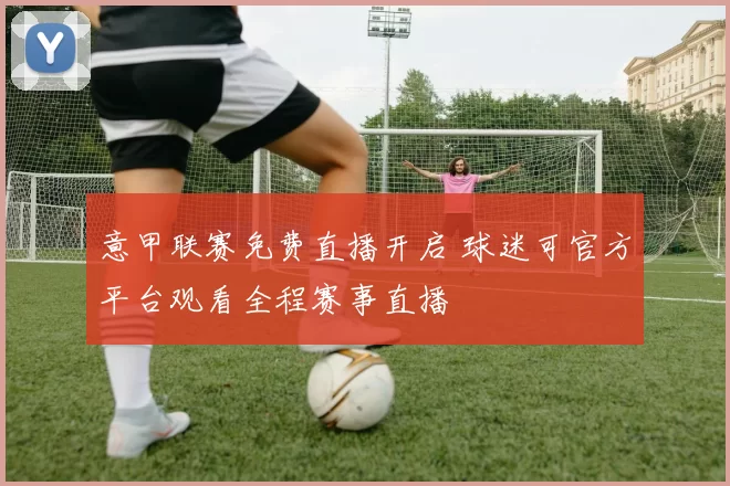 意甲联赛免费直播开启 球迷可官方平台观看全程赛事直播
