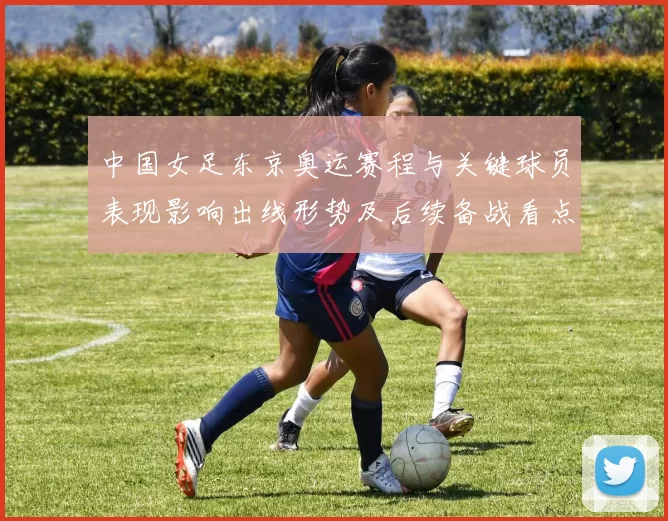 中国女足东京奥运赛程与关键球员表现影响出线形势及后续备战看点