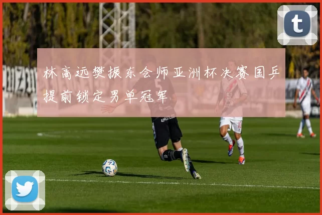 林高远樊振东会师亚洲杯决赛国乒提前锁定男单冠军