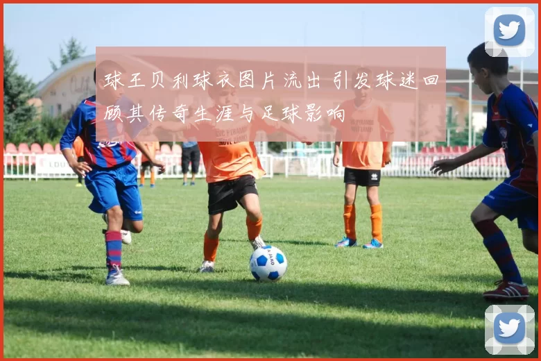 球王贝利球衣图片流出 引发球迷回顾其传奇生涯与足球影响
