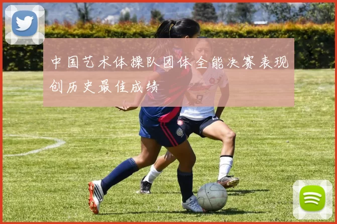 中国艺术体操队团体全能决赛表现创历史最佳成绩