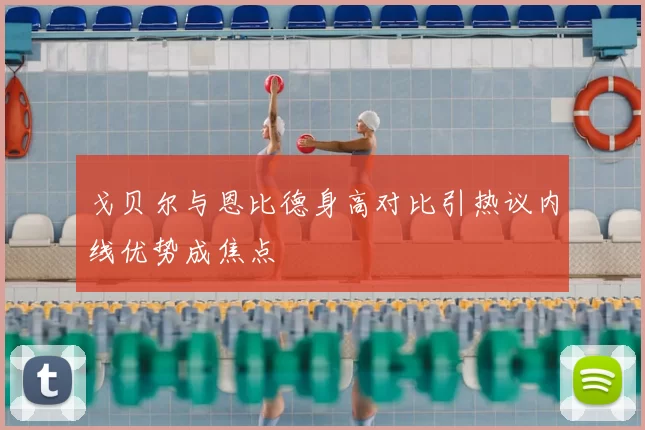 戈贝尔与恩比德身高对比引热议内线优势成焦点