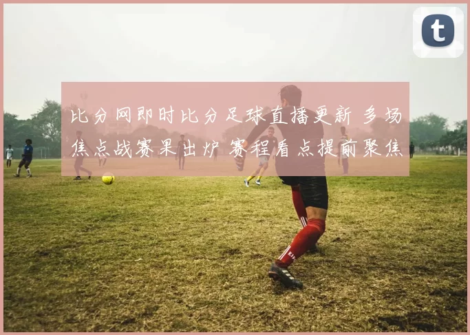 比分网即时比分足球直播更新 多场焦点战赛果出炉 赛程看点提前聚焦