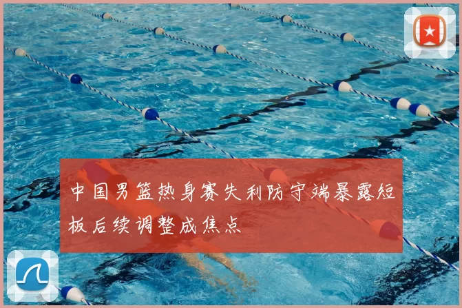 中国男篮热身赛失利防守端暴露短板后续调整成焦点
