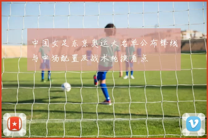 中国女足东京奥运大名单公布锋线与中场配置及战术轮换看点