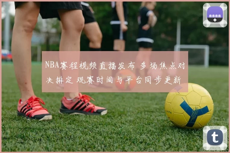 NBA赛程视频直播发布 多场焦点对决排定 观赛时间与平台同步更新