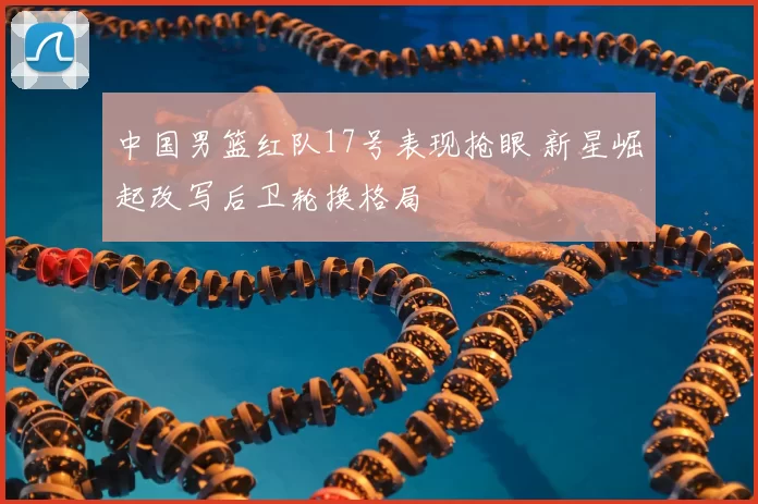 中国男篮红队17号表现抢眼 新星崛起改写后卫轮换格局