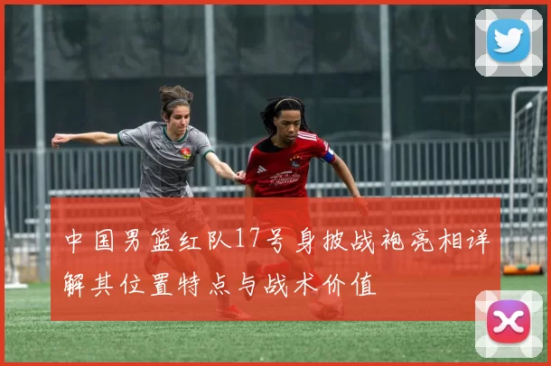 中国男篮红队17号身披战袍亮相详解其位置特点与战术价值