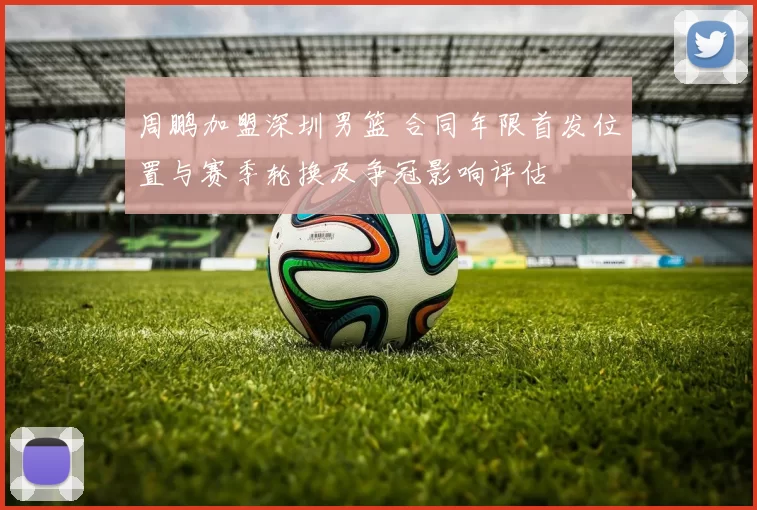 周鹏加盟深圳男篮 合同年限首发位置与赛季轮换及争冠影响评估