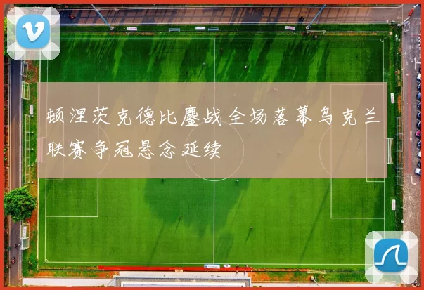 顿涅茨克德比鏖战全场落幕乌克兰联赛争冠悬念延续