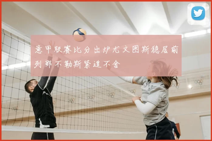 意甲联赛比分出炉尤文图斯稳居前列那不勒斯紧追不舍