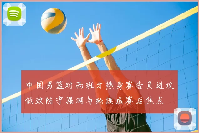 中国男篮对西班牙热身赛告负进攻低效防守漏洞与轮换成赛后焦点