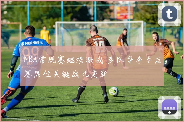 NBA常规赛继续激战 多队争夺季后赛席位关键战况更新