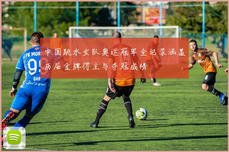 中国跳水女队奥运冠军全记录涵盖历届金牌得主与夺冠成绩