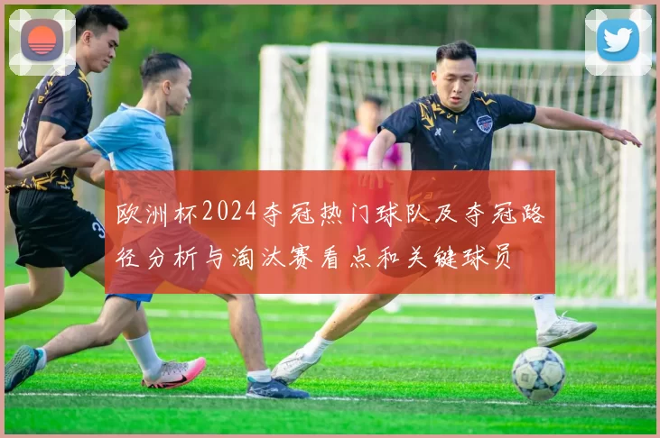 欧洲杯2024夺冠热门球队及夺冠路径分析与淘汰赛看点和关键球员