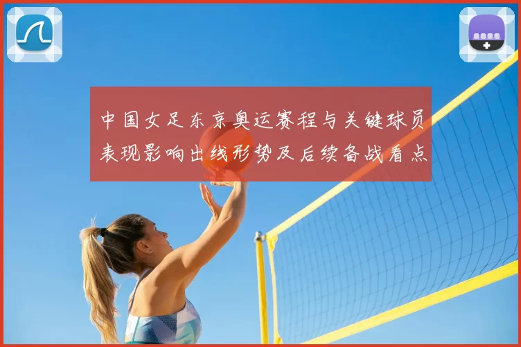 中国女足东京奥运赛程与关键球员表现影响出线形势及后续备战看点