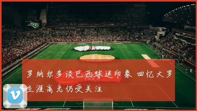 罗纳尔多谈巴西球迷印象 回忆大罗生涯高光仍受关注