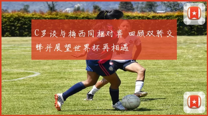 C罗谈与梅西同框对弈 回顾双骄交锋并展望世界杯再相遇